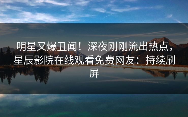 明星又爆丑闻！深夜刚刚流出热点，星辰影院在线观看免费网友：持续刷屏