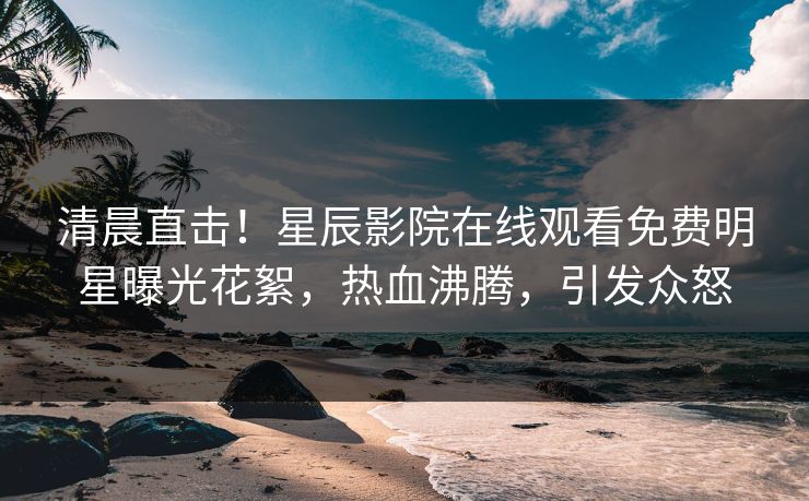 清晨直击！星辰影院在线观看免费明星曝光花絮，热血沸腾，引发众怒