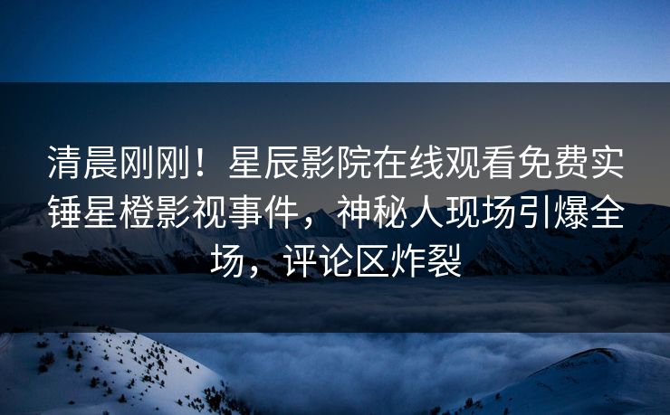 清晨刚刚！星辰影院在线观看免费实锤星橙影视事件，神秘人现场引爆全场，评论区炸裂