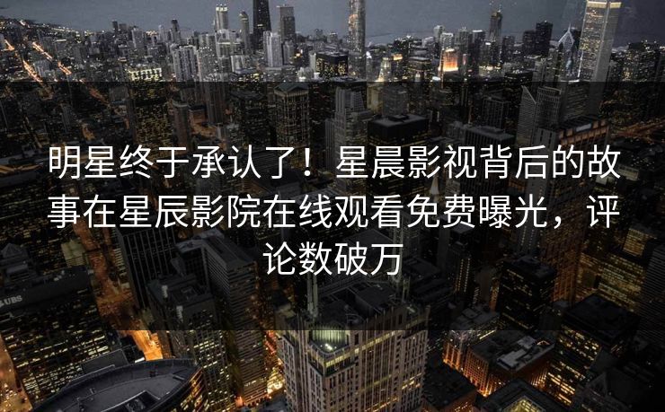 明星终于承认了！星晨影视背后的故事在星辰影院在线观看免费曝光，评论数破万