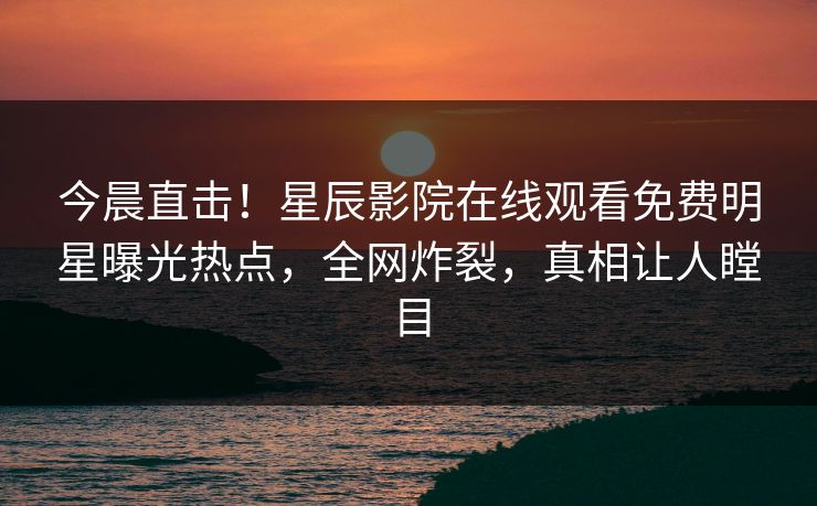 今晨直击！星辰影院在线观看免费明星曝光热点，全网炸裂，真相让人瞠目