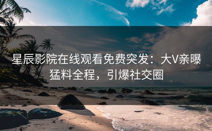 星辰影院在线观看免费突发：大V亲曝猛料全程，引爆社交圈