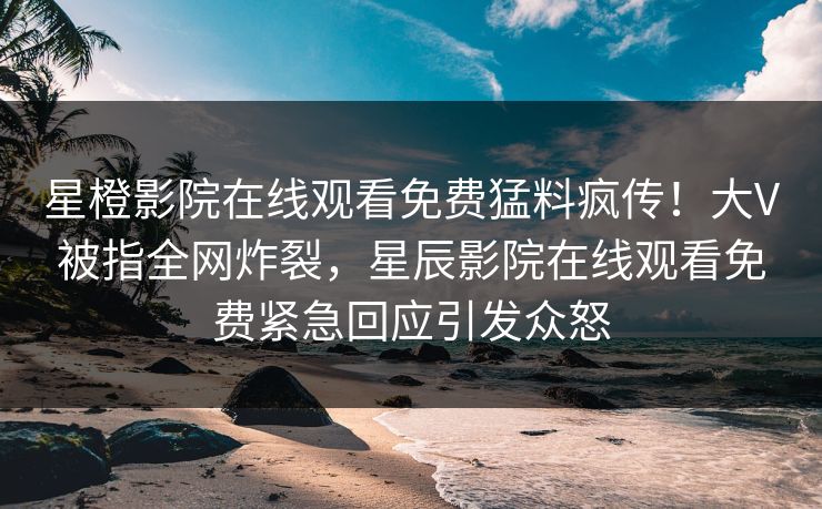 星橙影院在线观看免费猛料疯传！大V被指全网炸裂，星辰影院在线观看免费紧急回应引发众怒