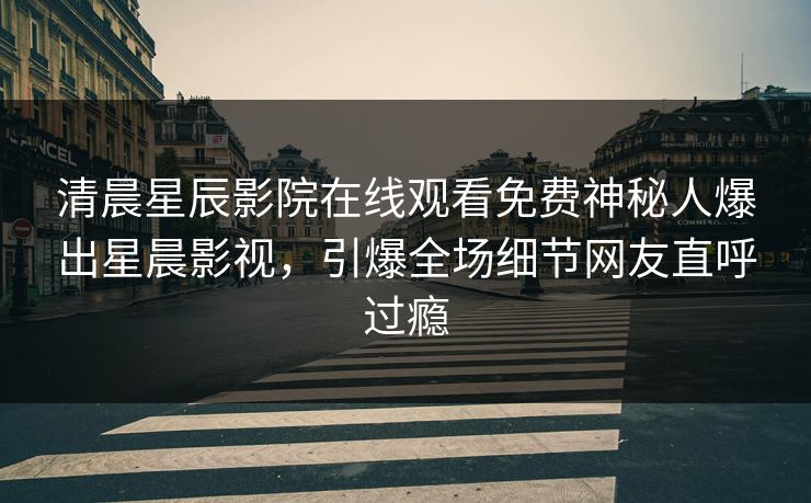 清晨星辰影院在线观看免费神秘人爆出星晨影视，引爆全场细节网友直呼过瘾