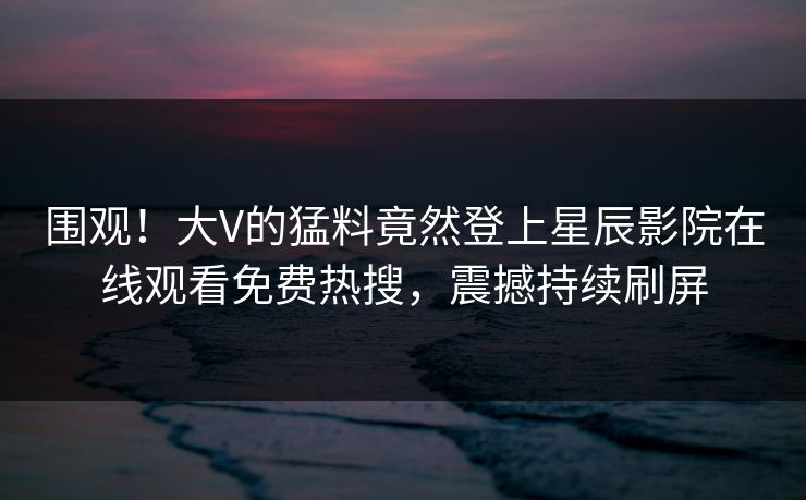 围观！大V的猛料竟然登上星辰影院在线观看免费热搜，震撼持续刷屏