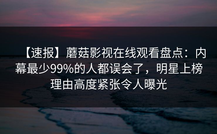 【速报】蘑菇影视在线观看盘点：内幕最少99%的人都误会了，明星上榜理由高度紧张令人曝光