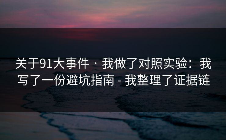 关于91大事件 · 我做了对照实验:我写了一份避坑指南 - 我整理了证据链 关于91大事件 · 我做了对照实验:我写了一份避坑指南 - 我整理了证据链