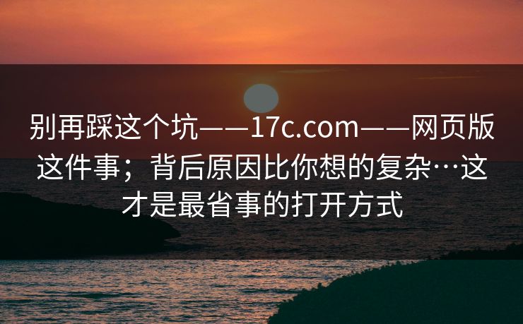 别再踩这个坑——17c.com——网页版这件事;背后原因比你想的复杂…这才是最省事的打开方式 别再踩这个坑——17c.com——网页版这件事;背后原因比你想的复杂…这才是最省事的打开方式