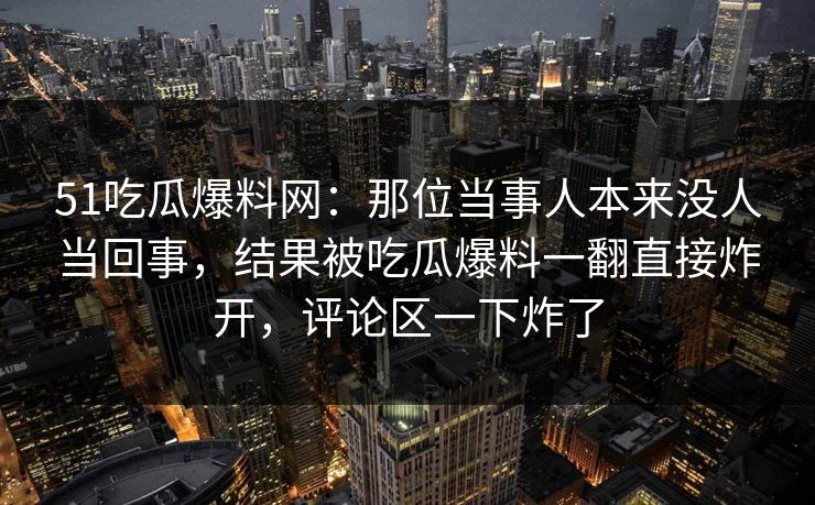 51吃瓜爆料网:那位当事人本来没人当回事,结果被吃瓜爆料一翻直接炸开,评论区一下炸了 51吃瓜爆料网:那位当事人本来没人当回事,结果被吃瓜爆料一翻直接炸开,评论区一下炸了