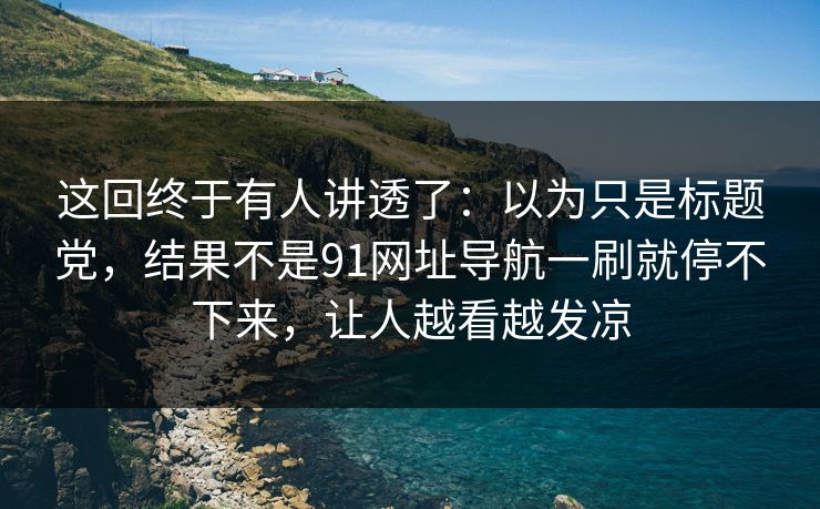 这回终于有人讲透了：以为只是标题党，结果不是91网址导航一刷就停不下来，让人越看越发凉